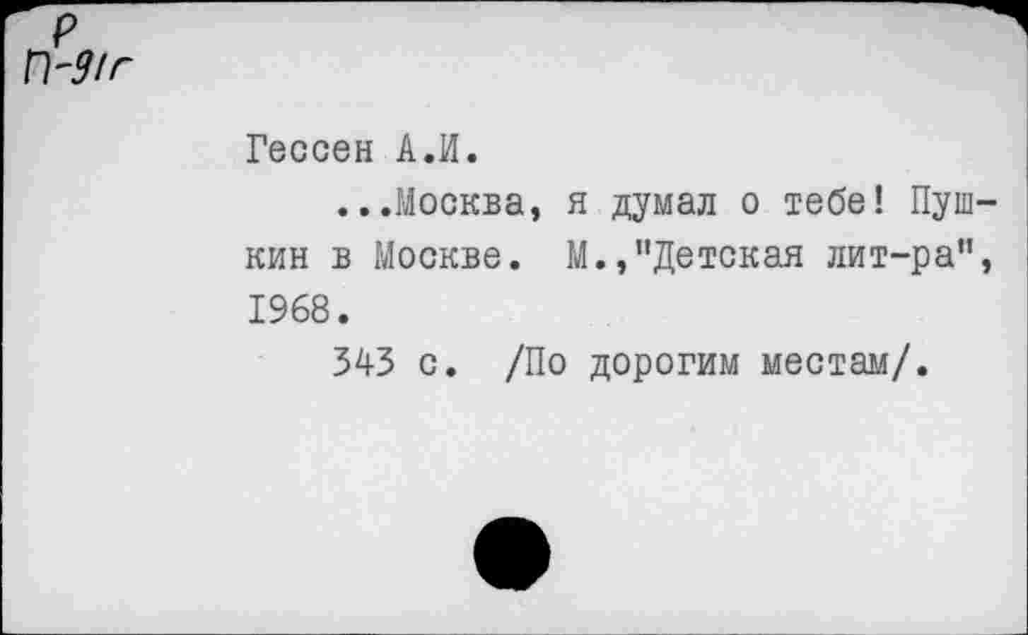 ﻿П~9/г
Гессен А.И.
...Москва, я думал о тебе! Пушкин в Москве. М.,"Детская лит-ра", 1968.
343 с. /По дорогим местам/.